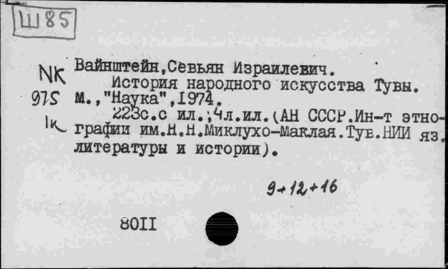 ﻿шп
NK 97?
К
Вайнштейн,Севьян Израилевич я
История народного искусства Тувы. М.»"Наука",1974.
223с.с ил. *,Чл.ил. <АН СССР.Ин-т этнографии им.Н.Н.Миклухо-Маклая.Тув.НИИ яз. литературы и истории).

8011